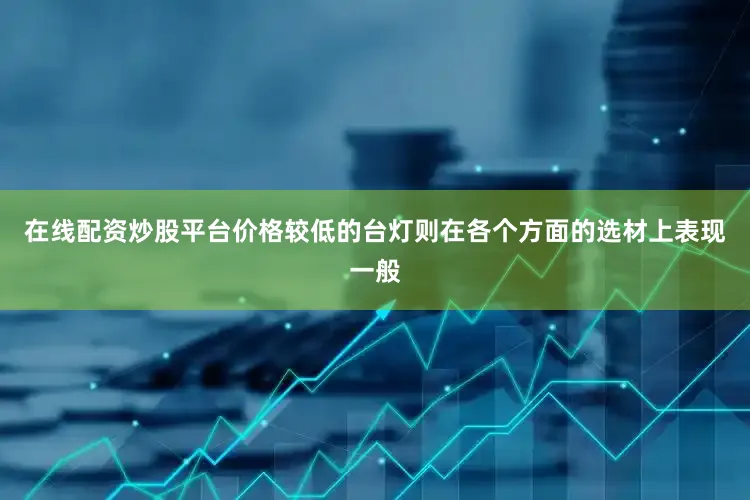 在线配资炒股平台价格较低的台灯则在各个方面的选材上表现一般