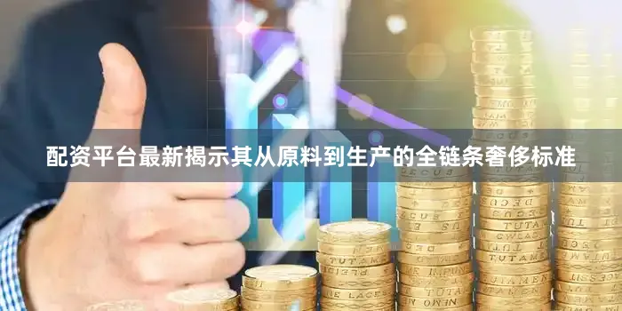 配资平台最新揭示其从原料到生产的全链条奢侈标准