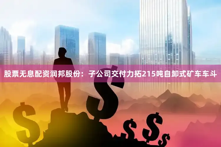 股票无息配资润邦股份：子公司交付力拓215吨自卸式矿车车斗