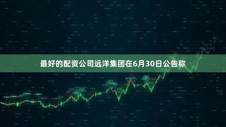 最好的配资公司远洋集团在6月30日公告称