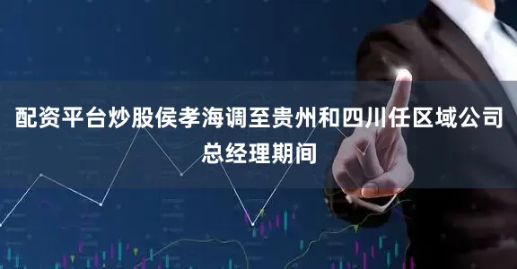配资平台炒股侯孝海调至贵州和四川任区域公司总经理期间
