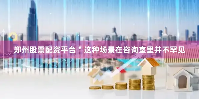 郑州股票配资平台＂这种场景在咨询室里并不罕见