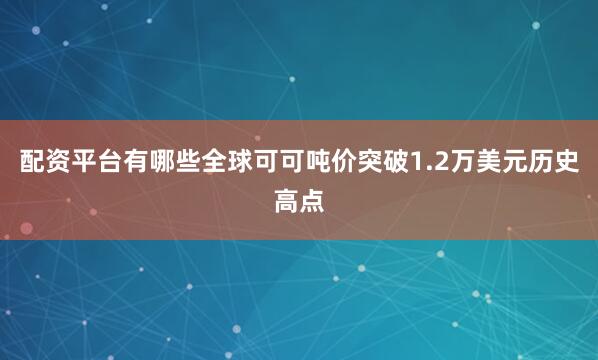 配资平台有哪些全球可可吨价突破1.2万美元历史高点