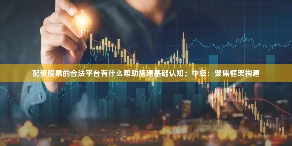 配资股票的合法平台有什么帮助搭建基础认知；中级：聚焦框架构建